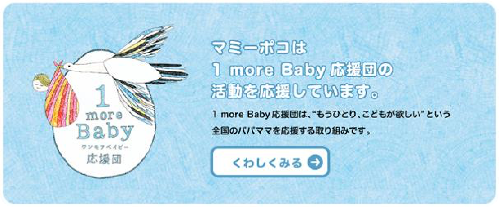 マミーポコは1 more Baby 応援団の活動を応援しています。1more Baby 応援団は、“もうひとり、こどもが欲しい”という全国のパパママを応援する取り組みです。